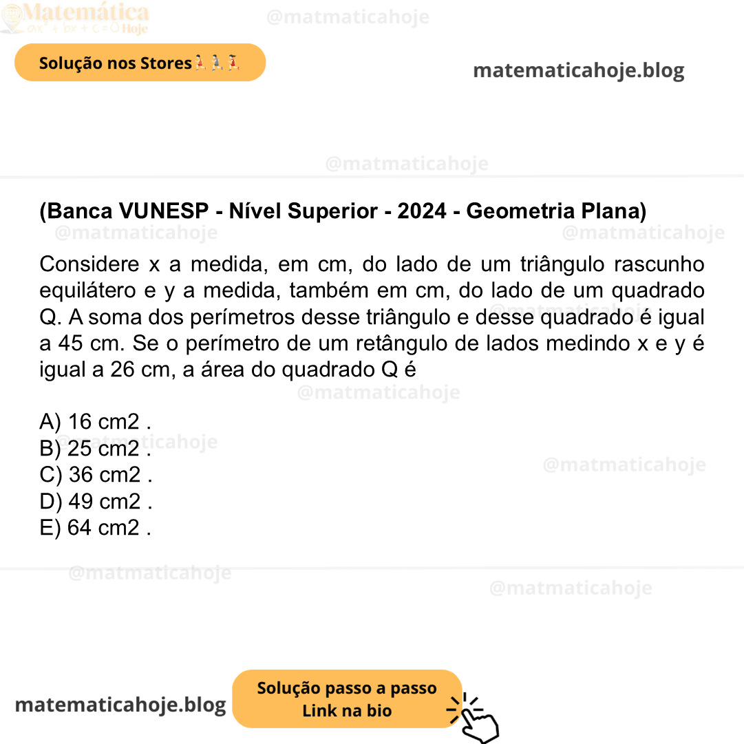 (Banca VUNESP - Nível Superior - 2024 - Geometria Plana) Considere x a medida, em cm, do lado de um triângulo rascunho equilátero e y a medida, também em cm, do lado de um quadrado Q. A soma dos perímetros desse triângulo e desse quadrado é igual a 45 cm. Se o perímetro de um retângulo de lados medindo x e y é igual a 26 cm, a área do quadrado Q é A) 16 cm2 . B) 25 cm2 . C) 36 cm2 . D) 49 cm2 . E) 64 cm2 .