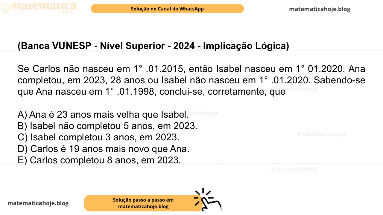 (Banca VUNESP - Nível Superior - 2024 - Implicação Lógica) Se Carlos não nasceu em 1° .01.2015, então Isabel nasceu em 1° 01.2020. Ana completou, em 2023, 28 anos ou Isabel não nasceu em 1° .01.2020. Sabendo-se que Ana nasceu em 1° .01.1998, conclui-se, corretamente, que A) Ana é 23 anos mais velha que Isabel. B) Isabel não completou 5 anos, em 2023. C) Isabel completou 3 anos, em 2023. D) Carlos é 19 anos mais novo que Ana. E) Carlos completou 8 anos, em 2023.