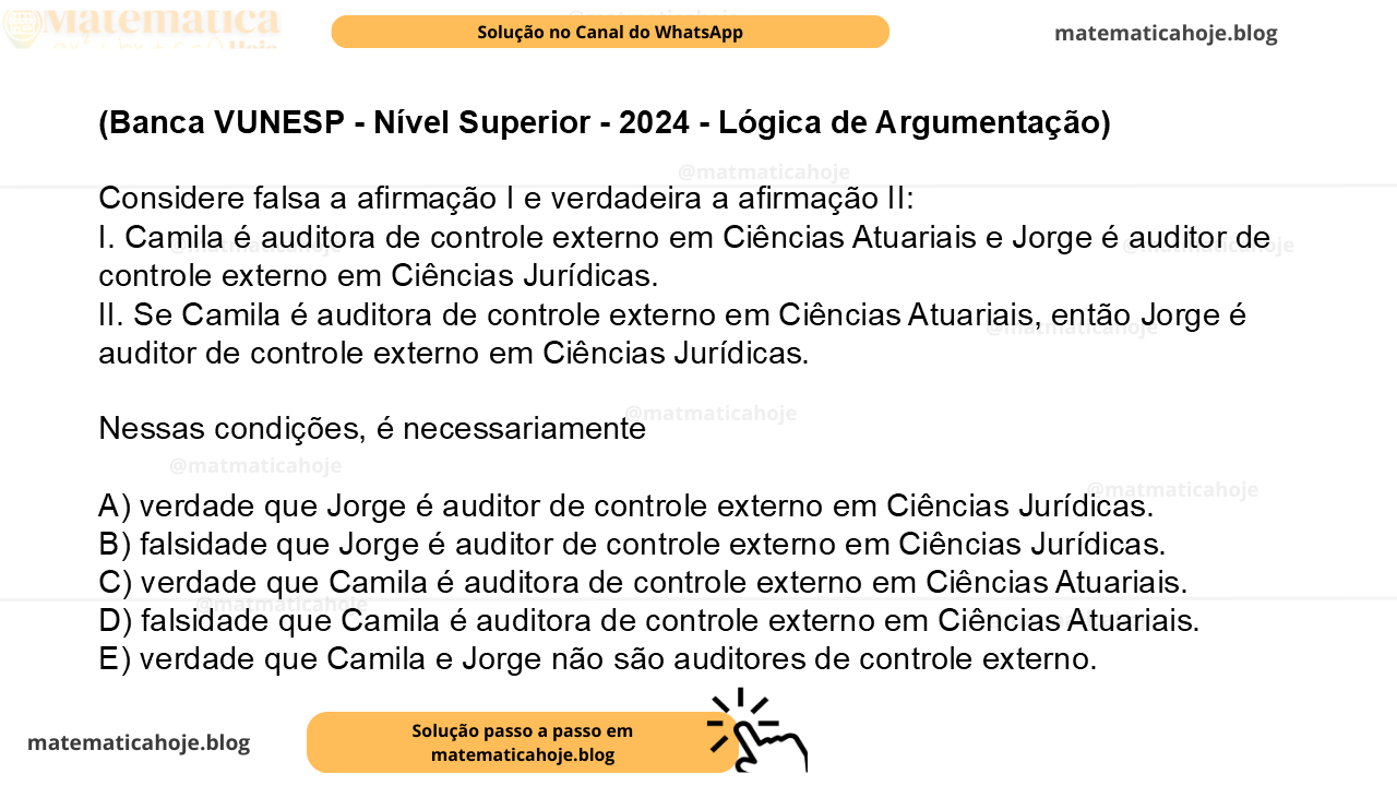 (Banca VUNESP - Nível Superior - 2024 - Lógica de Argumentação) Considere falsa a afirmação I e verdadeira a afirmação II: I. Camila é auditora de controle externo em Ciências Atuariais e Jorge é auditor de controle externo em Ciências Jurídicas. II. Se Camila é auditora de controle externo em Ciências Atuariais, então Jorge é auditor de controle externo em Ciências Jurídicas. Nessas condições, é necessariamente A) verdade que Jorge é auditor de controle externo em Ciências Jurídicas. B) falsidade que Jorge é auditor de controle externo em Ciências Jurídicas. C) verdade que Camila é auditora de controle externo em Ciências Atuariais. D) falsidade que Camila é auditora de controle externo em Ciências Atuariais. E) verdade que Camila e Jorge não são auditores de controle externo.