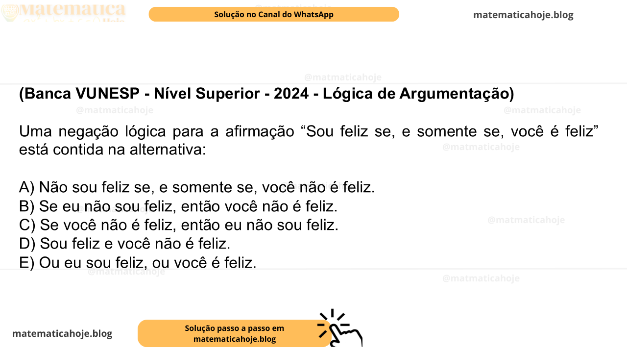 (Banca VUNESP - Nível Superior - 2024 - Lógica de Argumentação) Uma negação lógica para a afirmação “Sou feliz se, e somente se, você é feliz” está contida na alternativa: A) Não sou feliz se, e somente se, você não é feliz. B) Se eu não sou feliz, então você não é feliz. C) Se você não é feliz, então eu não sou feliz. D) Sou feliz e você não é feliz. E) Ou eu sou feliz, ou você é feliz.