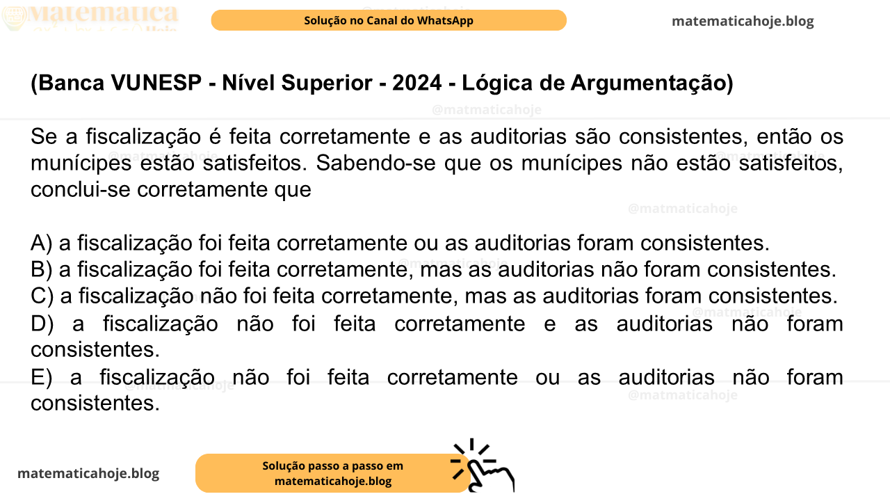 (Banca VUNESP - Nível Superior - 2024 - Lógica de Argumentação) Se a fiscalização é feita corretamente e as auditorias são consistentes, então os munícipes estão satisfeitos. Sabendo-se que os munícipes não estão satisfeitos, conclui-se corretamente que A) a fiscalização foi feita corretamente ou as auditorias foram consistentes. B) a fiscalização foi feita corretamente, mas as auditorias não foram consistentes. C) a fiscalização não foi feita corretamente, mas as auditorias foram consistentes. D) a fiscalização não foi feita corretamente e as auditorias não foram consistentes. E) a fiscalização não foi feita corretamente ou as auditorias não foram consistentes.