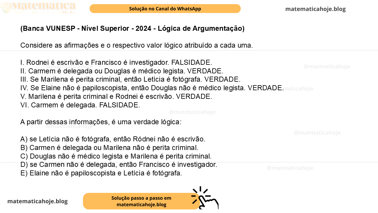 (Banca VUNESP - Nível Superior - 2024 - Lógica de Argumentação) Considere as afirmações e o respectivo valor lógico atribuído a cada uma. I. Rodnei é escrivão e Francisco é investigador. FALSIDADE. II. Carmem é delegada ou Douglas é médico legista. VERDADE. III. Se Marilena é perita criminal, então Letícia é fotógrafa. VERDADE. IV. Se Elaine não é papiloscopista, então Douglas não é médico legista. VERDADE. V. Marilena é perita criminal e Rodnei é escrivão. VERDADE. VI. Carmem é delegada. FALSIDADE. A partir dessas informações, é uma verdade lógica: A) se Letícia não é fotógrafa, então Ródnei não é escrivão. B) Carmen é delegada ou Marilena não é perita criminal. C) Douglas não é médico legista e Marilena é perita criminal. D) se Carmen não é delegada, então Francisco é investigador. E) Elaine não é papiloscopista e Letícia é fotógrafa.