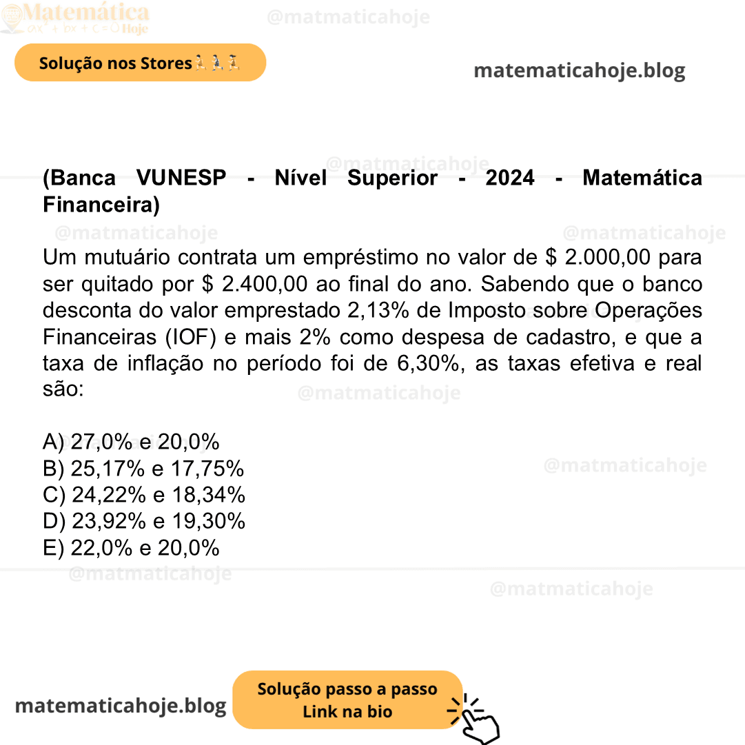 (Banca VUNESP - Nível Superior - 2024 - Matemática Financeira) Um mutuário contrata um empréstimo no valor de $ 2.000,00 para ser quitado por $ 2.400,00 ao final do ano. Sabendo que o banco desconta do valor emprestado 2,13% de Imposto sobre Operações Financeiras (IOF) e mais 2% como despesa de cadastro, e que a taxa de inflação no período foi de 6,30%, as taxas efetiva e real são: A) 27,0% e 20,0% B) 25,17% e 17,75% C) 24,22% e 18,34% D) 23,92% e 19,30% E) 22,0% e 20,0%