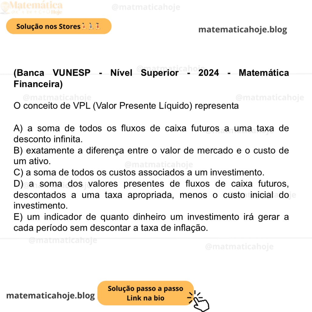(Banca VUNESP - Nível Superior - 2024 - Matemática Financeira) O conceito de VPL (Valor Presente Líquido) representa A) a soma de todos os fluxos de caixa futuros a uma taxa de desconto infinita. B) exatamente a diferença entre o valor de mercado e o custo de um ativo. C) a soma de todos os custos associados a um investimento. D) a soma dos valores presentes de fluxos de caixa futuros, descontados a uma taxa apropriada, menos o custo inicial do investimento. E) um indicador de quanto dinheiro um investimento irá gerar a cada período sem descontar a taxa de inflação.