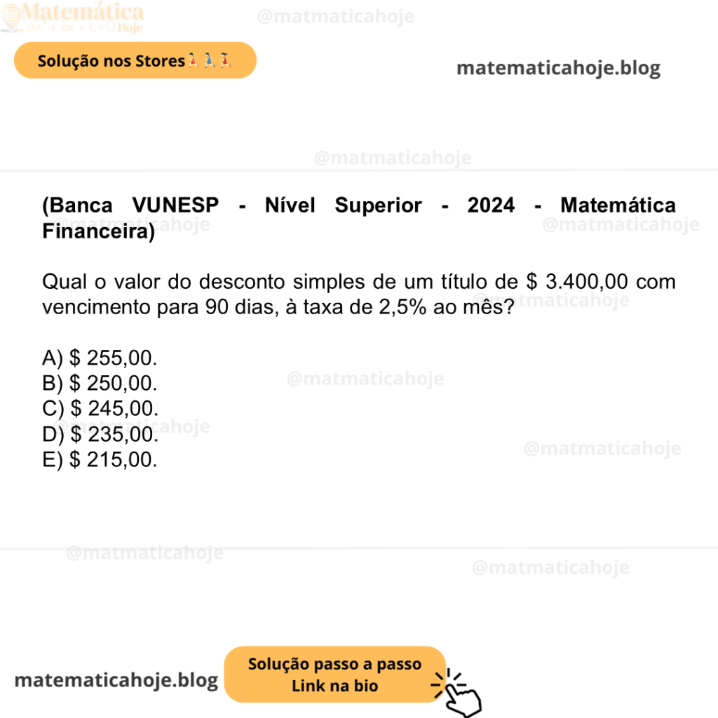 (Banca VUNESP - Nível Superior - 2024 - Matemática Financeira) Qual o valor do desconto simples de um título de $ 3.400,00 com vencimento para 90 dias, à taxa de 2,5% ao mês? A) $ 255,00. B) $ 250,00. C) $ 245,00. D) $ 235,00. E) $ 215,00.
