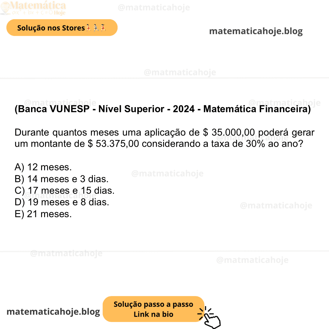 (Banca VUNESP - Nível Superior - 2024 - Matemática Financeira) Durante quantos meses uma aplicação de $ 35.000,00 poderá gerar um montante de $ 53.375,00 considerando a taxa de 30% ao ano? A) 12 meses. B) 14 meses e 3 dias. C) 17 meses e 15 dias. D) 19 meses e 8 dias. E) 21 meses.