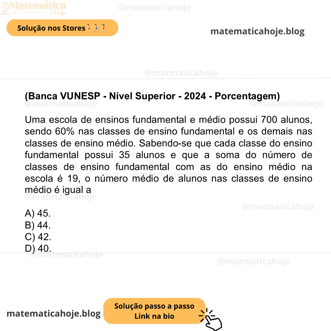 (Banca VUNESP - Nível Superior - 2024 - Porcentagem) Uma escola de ensinos fundamental e médio possui 700 alunos, sendo 60% nas classes de ensino fundamental e os demais nas classes de ensino médio. Sabendo-se que cada classe do ensino fundamental possui 35 alunos e que a soma do número de classes de ensino fundamental com as do ensino médio na escola é 19, o número médio de alunos nas classes de ensino médio é igual a A) 45. B) 44. C) 42. D) 40.