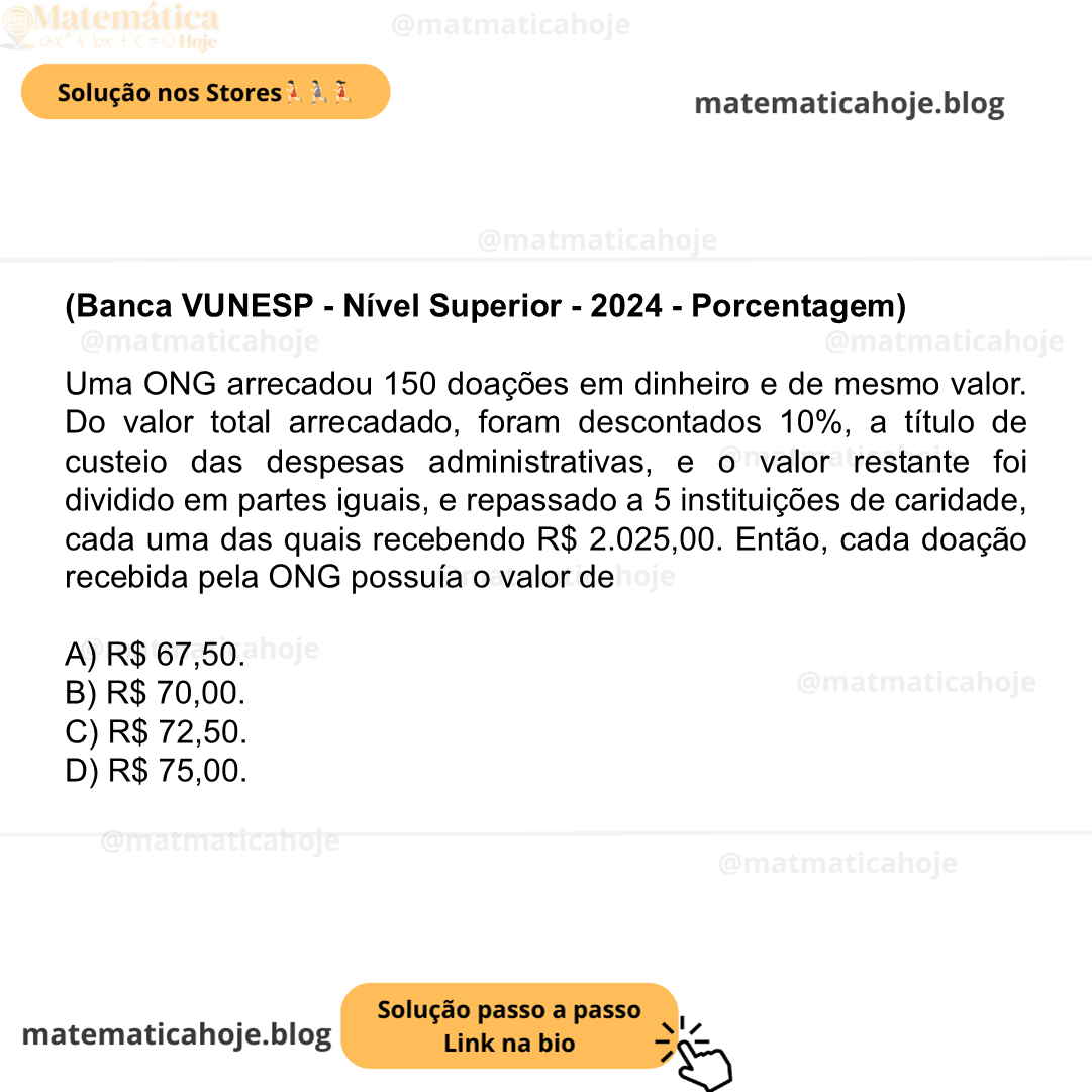 (Banca VUNESP - Nível Superior - 2024 - Porcentagem) Uma ONG arrecadou 150 doações em dinheiro e de mesmo valor. Do valor total arrecadado, foram descontados 10%, a título de custeio das despesas administrativas, e o valor restante foi dividido em partes iguais, e repassado a 5 instituições de caridade, cada uma das quais recebendo R$ 2.025,00. Então, cada doação recebida pela ONG possuía o valor de A) R$ 67,50. B) R$ 70,00. C) R$ 72,50. D) R$ 75,00.