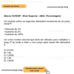 (Banca VUNESP - Nível Superior - 2024 - Porcentagem) Um produto sofreu as seguintes alterações sucessivas de um preço inicial P: • Redução de 3% • Aumento de 2% • Aumento de 100% Um único número decimal que deve ser utilizado para multiplicar o preço P de modo a obter o novo preço após essas três alterações é: A) 2,0124. B) 1,99. C) 1,9788. D) 1,95. E) 1,9436.