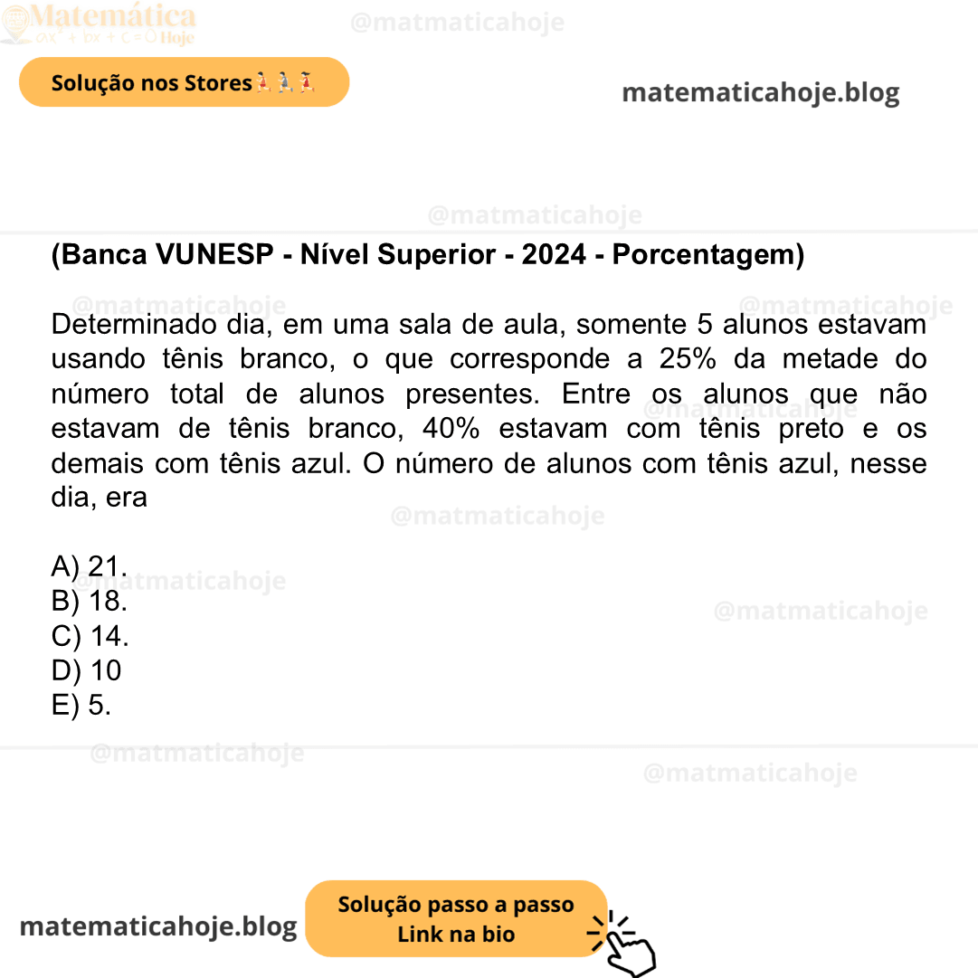 (Banca VUNESP - Nível Superior - 2024 - Porcentagem) Determinado dia, em uma sala de aula, somente 5 alunos estavam usando tênis branco, o que corresponde a 25% da metade do número total de alunos presentes. Entre os alunos que não estavam de tênis branco, 40% estavam com tênis preto e os demais com tênis azul. O número de alunos com tênis azul, nesse dia, era A) 21. B) 18. C) 14. D) 10 E) 5.