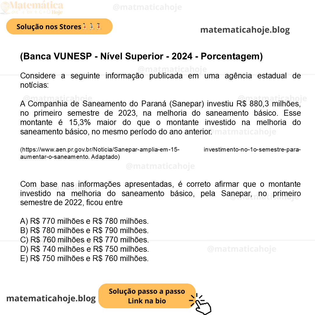 (Banca VUNESP - Nível Superior - 2024 - Porcentagem) Considere a seguinte informação publicada em uma agência estadual de notícias: A Companhia de Saneamento do Paraná (Sanepar) investiu R$ 880,3 milhões, no primeiro semestre de 2023, na melhoria do saneamento básico. Esse montante é 15,3% maior do que o montante investido na melhoria do saneamento básico, no mesmo período do ano anterior. (https://www.aen.pr.gov.br/Noticia/Sanepar-amplia-em-15- investimento-no-1o-semestre-para-aumentar-o-saneamento. Adaptado) Com base nas informações apresentadas, é correto afirmar que o montante investido na melhoria do saneamento básico, pela Sanepar, no primeiro semestre de 2022, ficou entre A) R$ 770 milhões e R$ 780 milhões. B) R$ 780 milhões e R$ 790 milhões. C) R$ 760 milhões e R$ 770 milhões. D) R$ 740 milhões e R$ 750 milhões. E) R$ 750 milhões e R$ 760 milhões.