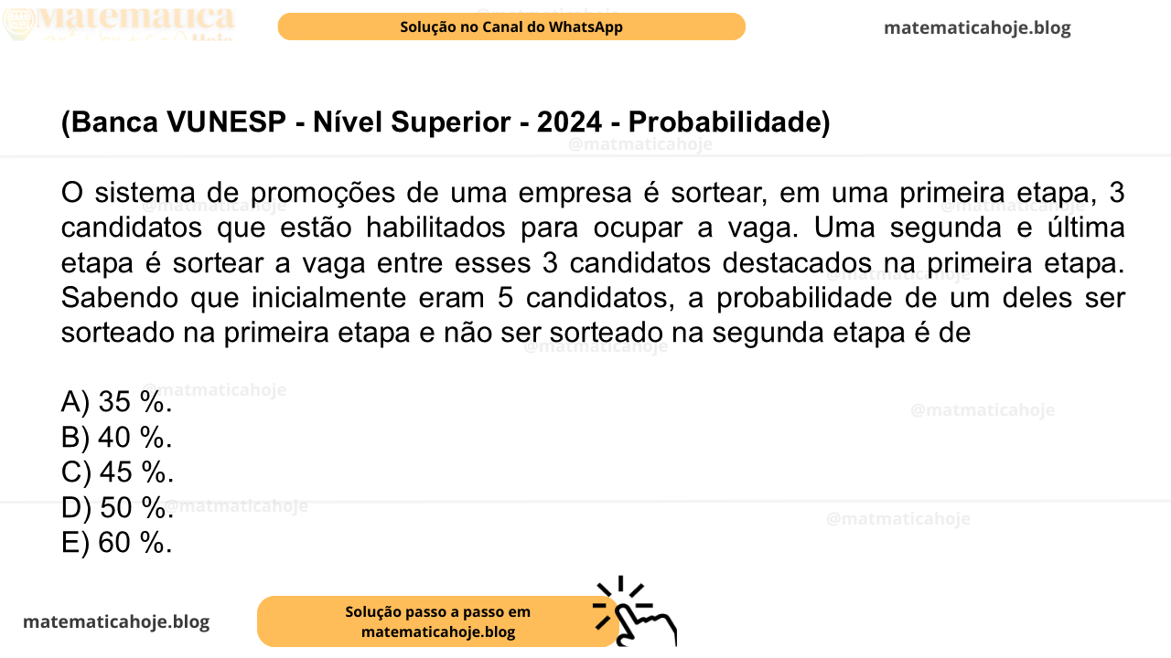 (Banca VUNESP - Nível Superior - 2024 - Probabilidade) O sistema de promoções de uma empresa é sortear, em uma primeira etapa, 3 candidatos que estão habilitados para ocupar a vaga. Uma segunda e última etapa é sortear a vaga entre esses 3 candidatos destacados na primeira etapa. Sabendo que inicialmente eram 5 candidatos, a probabilidade de um deles ser sorteado na primeira etapa e não ser sorteado na segunda etapa é de A) 35 %. B) 40 %. C) 45 %. D) 50 %. E) 60 %.