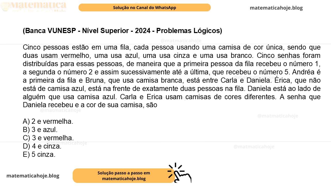 (Banca VUNESP - Nível Superior - 2024 - Problemas Lógicos) Cinco pessoas estão em uma fila, cada pessoa usando uma camisa de cor única, sendo que duas usam vermelho, uma usa azul, uma usa cinza e uma usa branco. Cinco senhas foram distribuídas para essas pessoas, de maneira que a primeira pessoa da fila recebeu o número 1, a segunda o número 2 e assim sucessivamente até a última, que recebeu o número 5. Andréa é a primeira da fila e Bruna, que usa camisa branca, está entre Carla e Daniela. Érica, que não está de camisa azul, está na frente de exatamente duas pessoas na fila. Daniela está ao lado de alguém que usa camisa azul. Carla e Erica usam camisas de cores diferentes. A senha que Daniela recebeu e a cor de sua camisa, são A) 2 e vermelha. B) 3 e azul. C) 3 e vermelha. D) 4 e cinza. E) 5 cinza.
