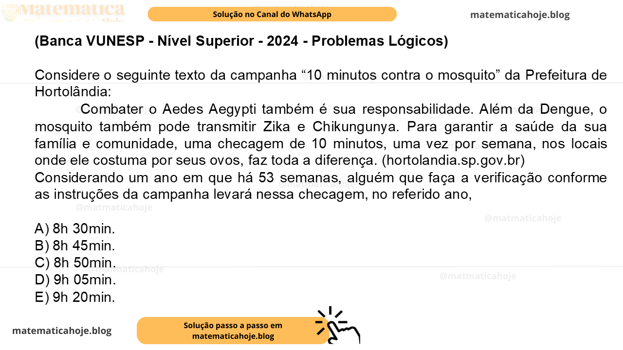 (Banca VUNESP - Nível Superior - 2024 - Problemas Lógicos) Considere o seguinte texto da campanha “10 minutos contra o mosquito” da Prefeitura de Hortolândia: Combater o Aedes Aegypti também é sua responsabilidade. Além da Dengue, o mosquito também pode transmitir Zika e Chikungunya. Para garantir a saúde da sua família e comunidade, uma checagem de 10 minutos, uma vez por semana, nos locais onde ele costuma por seus ovos, faz toda a diferença. (hortolandia.sp.gov.br) Considerando um ano em que há 53 semanas, alguém que faça a verificação conforme as instruções da campanha levará nessa checagem, no referido ano, A) 8h 30min. B) 8h 45min. C) 8h 50min. D) 9h 05min. E) 9h 20min.