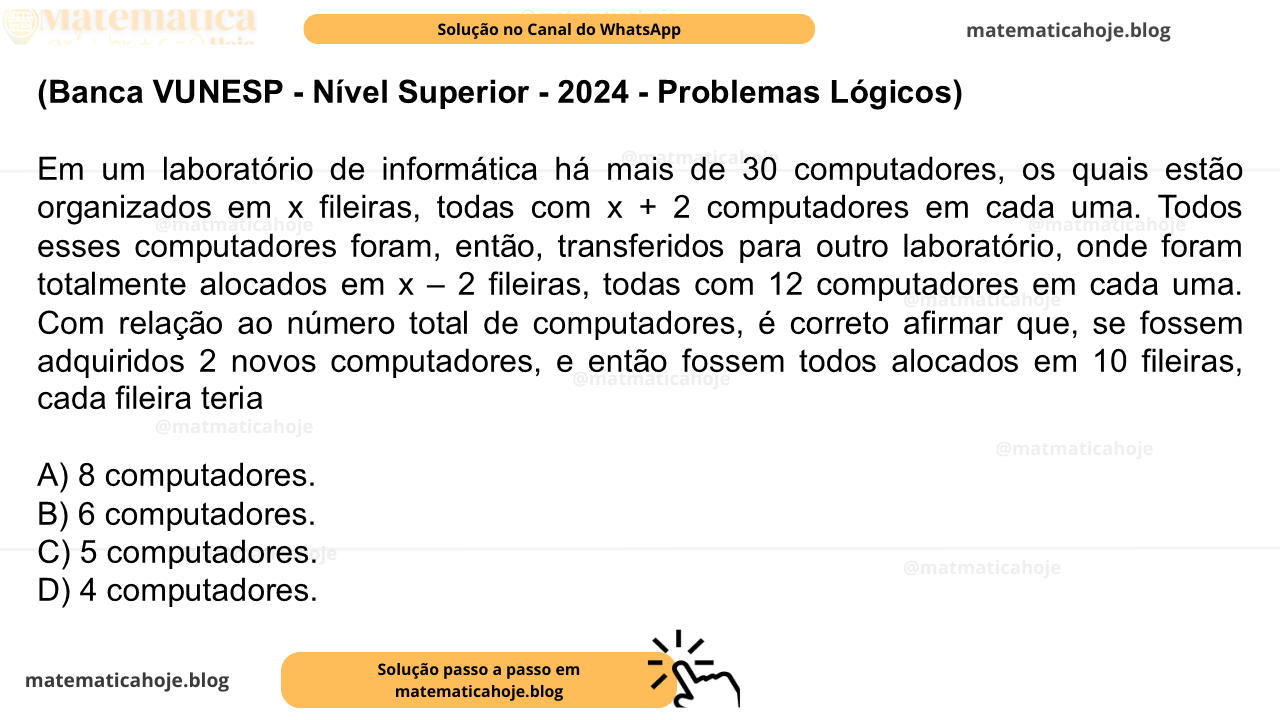 (Banca VUNESP - Nível Superior - 2024 - Problemas Lógicos) Em um laboratório de informática há mais de 30 computadores, os quais estão organizados em x fileiras, todas com x + 2 computadores em cada uma. Todos esses computadores foram, então, transferidos para outro laboratório, onde foram totalmente alocados em x – 2 fileiras, todas com 12 computadores em cada uma. Com relação ao número total de computadores, é correto afirmar que, se fossem adquiridos 2 novos computadores, e então fossem todos alocados em 10 fileiras, cada fileira teria A) 8 computadores. B) 6 computadores. C) 5 computadores. D) 4 computadores.