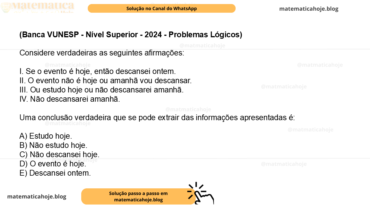 (Banca VUNESP - Nível Superior - 2024 - Problemas Lógicos) Considere verdadeiras as seguintes afirmações: I. Se o evento é hoje, então descansei ontem. II. O evento não é hoje ou amanhã vou descansar. III. Ou estudo hoje ou não descansarei amanhã. IV. Não descansarei amanhã. Uma conclusão verdadeira que se pode extrair das informações apresentadas é: A) Estudo hoje. B) Não estudo hoje. C) Não descansei hoje. D) O evento é hoje. E) Descansei ontem.