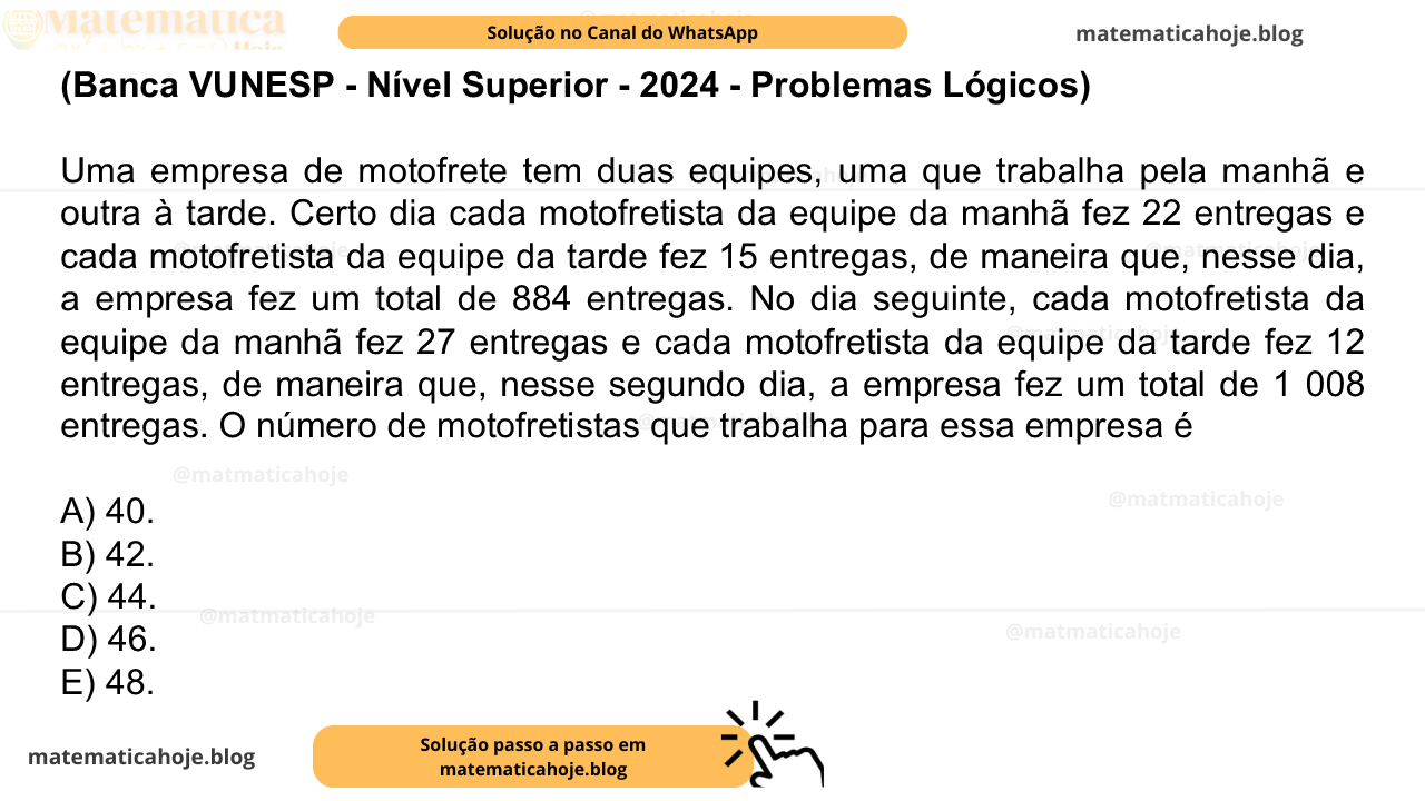 (Banca VUNESP - Nível Superior - 2024 - Problemas Lógicos) Uma empresa de motofrete tem duas equipes, uma que trabalha pela manhã e outra à tarde. Certo dia cada motofretista da equipe da manhã fez 22 entregas e cada motofretista da equipe da tarde fez 15 entregas, de maneira que, nesse dia, a empresa fez um total de 884 entregas. No dia seguinte, cada motofretista da equipe da manhã fez 27 entregas e cada motofretista da equipe da tarde fez 12 entregas, de maneira que, nesse segundo dia, a empresa fez um total de 1 008 entregas. O número de motofretistas que trabalha para essa empresa é A) 40. B) 42. C) 44. D) 46. E) 48.