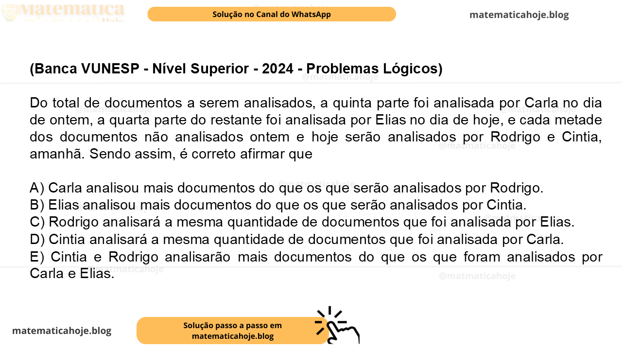 (Banca VUNESP - Nível Superior - 2024 - Problemas Lógicos) Do total de documentos a serem analisados, a quinta parte foi analisada por Carla no dia de ontem, a quarta parte do restante foi analisada por Elias no dia de hoje, e cada metade dos documentos não analisados ontem e hoje serão analisados por Rodrigo e Cintia, amanhã. Sendo assim, é correto afirmar que A) Carla analisou mais documentos do que os que serão analisados por Rodrigo. B) Elias analisou mais documentos do que os que serão analisados por Cintia. C) Rodrigo analisará a mesma quantidade de documentos que foi analisada por Elias. D) Cintia analisará a mesma quantidade de documentos que foi analisada por Carla. E) Cintia e Rodrigo analisarão mais documentos do que os que foram analisados por Carla e Elias.