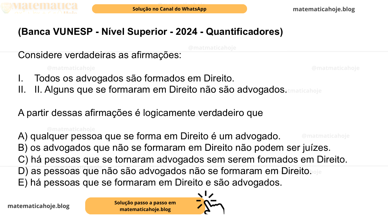 (Banca VUNESP - Nível Superior - 2024 - Quantificadores) Considere verdadeiras as afirmações: I. Todos os advogados são formados em Direito. II. Alguns que se formaram em Direito não são advogados. A partir dessas afirmações é logicamente verdadeiro que A) qualquer pessoa que se forma em Direito é um advogado. B) os advogados que não se formaram em Direito não podem ser juízes. C) há pessoas que se tornaram advogados sem serem formados em Direito. D) as pessoas que não são advogados não se formaram em Direito. E) há pessoas que se formaram em Direito e são advogados.