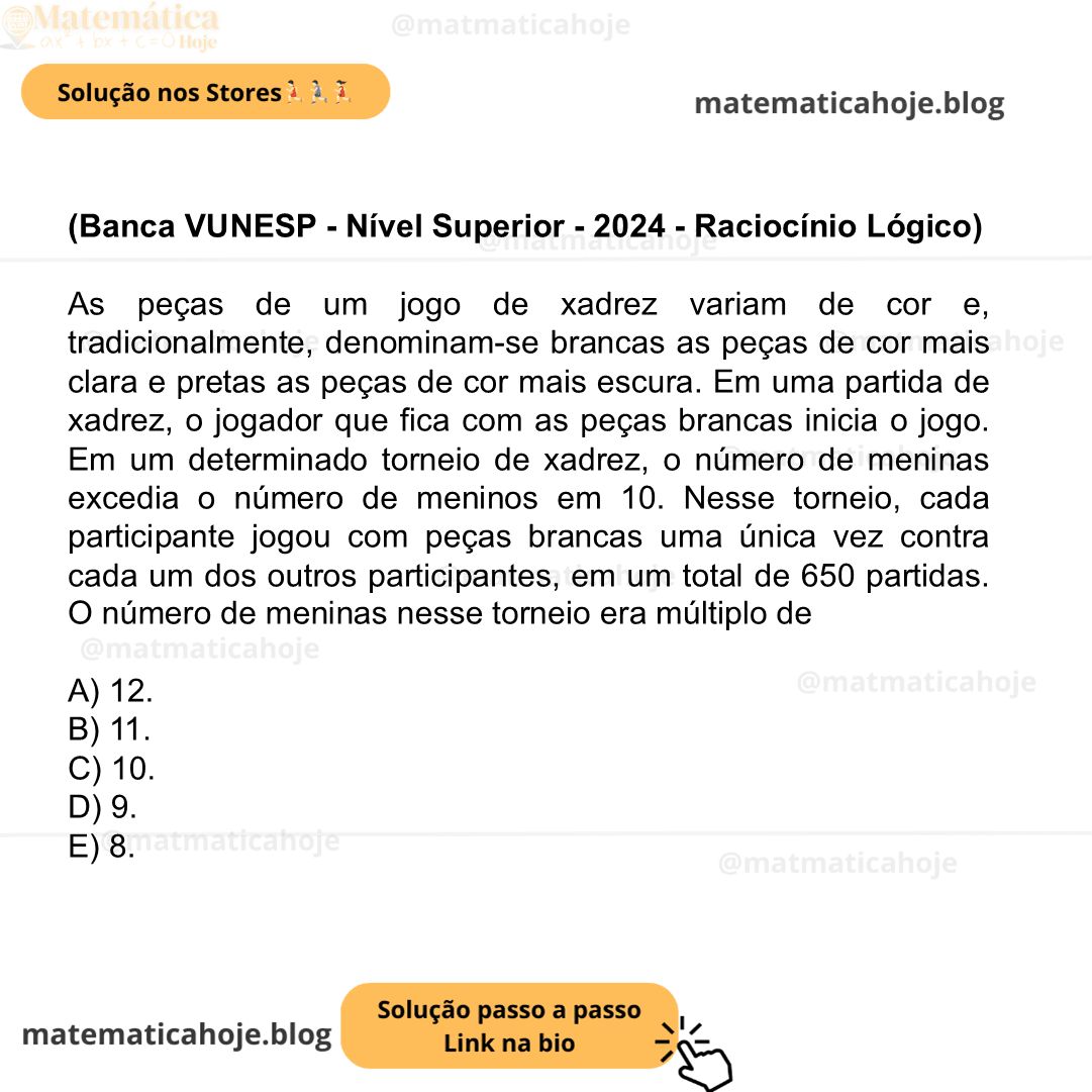 (Banca VUNESP - Nível Superior - 2024 - Raciocínio Lógico) As peças de um jogo de xadrez variam de cor e, tradicionalmente, denominam-se brancas as peças de cor mais clara e pretas as peças de cor mais escura. Em uma partida de xadrez, o jogador que fica com as peças brancas inicia o jogo. Em um determinado torneio de xadrez, o número de meninas excedia o número de meninos em 10. Nesse torneio, cada participante jogou com peças brancas uma única vez contra cada um dos outros participantes, em um total de 650 partidas. O número de meninas nesse torneio era múltiplo de A) 12. B) 11. C) 10. D) 9. E) 8.