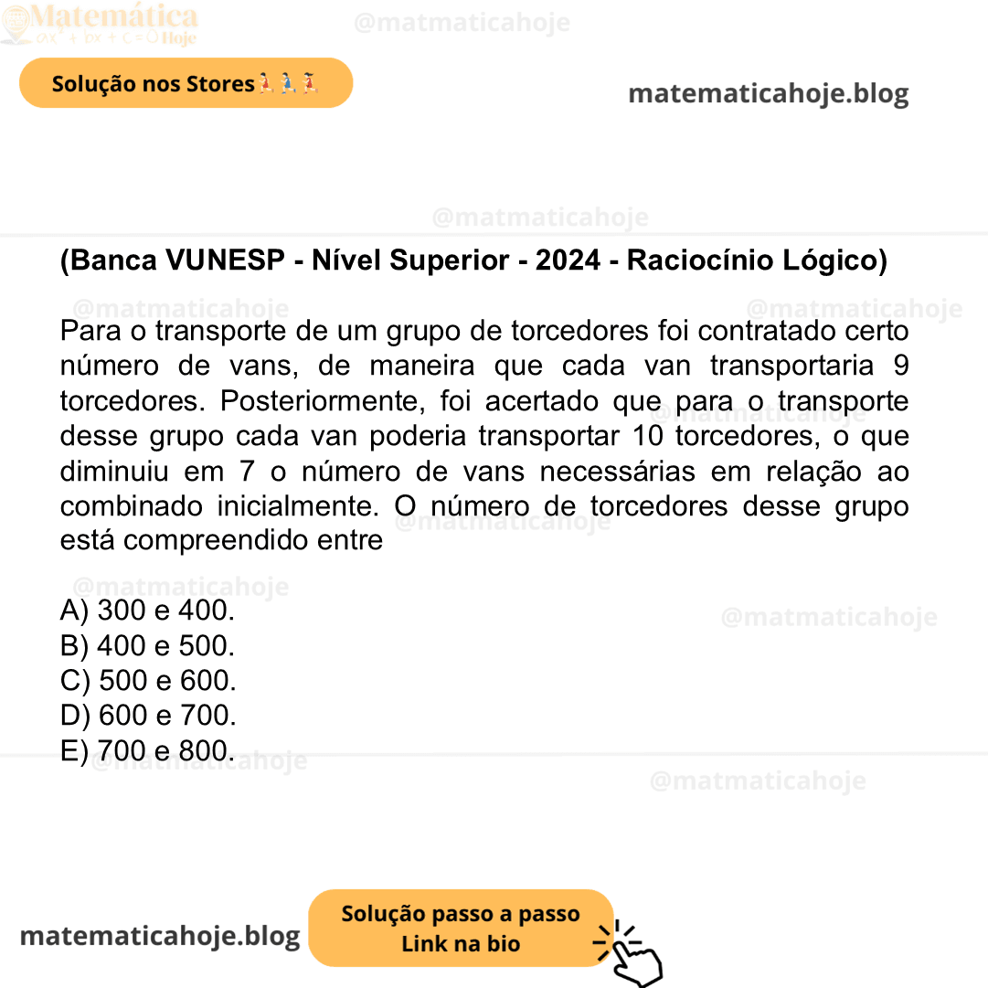 (Banca VUNESP - Nível Superior - 2024 - Raciocínio Lógico) Para o transporte de um grupo de torcedores foi contratado certo número de vans, de maneira que cada van transportaria 9 torcedores. Posteriormente, foi acertado que para o transporte desse grupo cada van poderia transportar 10 torcedores, o que diminuiu em 7 o número de vans necessárias em relação ao combinado inicialmente. O número de torcedores desse grupo está compreendido entre A) 300 e 400. B) 400 e 500. C) 500 e 600. D) 600 e 700. E) 700 e 800.