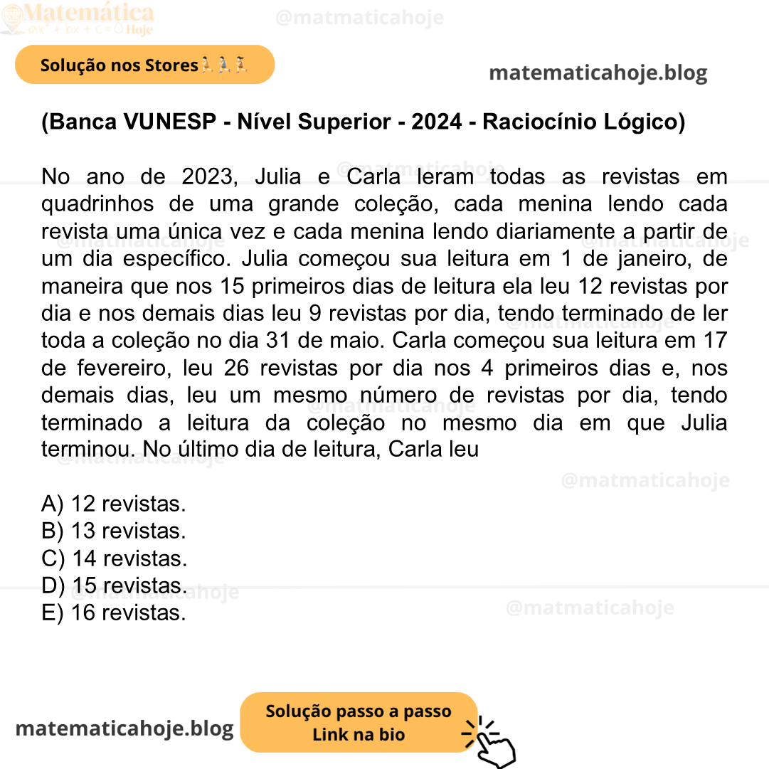 (Banca VUNESP - Nível Superior - 2024 - Raciocínio Lógico) No ano de 2023, Julia e Carla leram todas as revistas em quadrinhos de uma grande coleção, cada menina lendo cada revista uma única vez e cada menina lendo diariamente a partir de um dia específico. Julia começou sua leitura em 1 de janeiro, de maneira que nos 15 primeiros dias de leitura ela leu 12 revistas por dia e nos demais dias leu 9 revistas por dia, tendo terminado de ler toda a coleção no dia 31 de maio. Carla começou sua leitura em 17 de fevereiro, leu 26 revistas por dia nos 4 primeiros dias e, nos demais dias, leu um mesmo número de revistas por dia, tendo terminado a leitura da coleção no mesmo dia em que Julia terminou. No último dia de leitura, Carla leu A) 12 revistas. B) 13 revistas. C) 14 revistas. D) 15 revistas. E) 16 revistas.