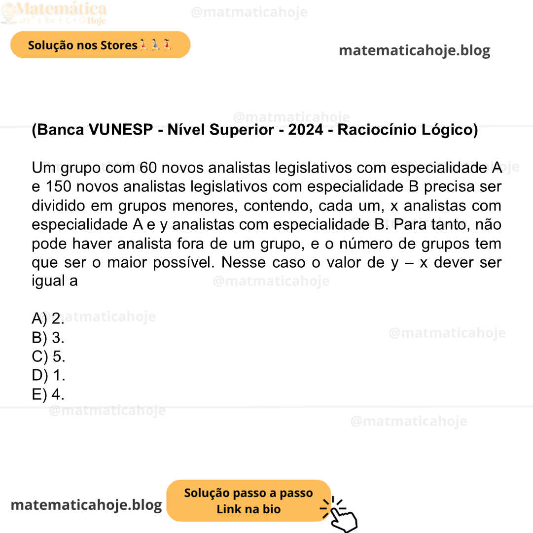 (Banca VUNESP - Nível Superior - 2024 - Raciocínio Lógico) Um grupo com 60 novos analistas legislativos com especialidade A e 150 novos analistas legislativos com especialidade B precisa ser dividido em grupos menores, contendo, cada um, x analistas com especialidade A e y analistas com especialidade B. Para tanto, não pode haver analista fora de um grupo, e o número de grupos tem que ser o maior possível. Nesse caso o valor de y – x dever ser igual a A) 2. B) 3. C) 5. D) 1. E) 4.