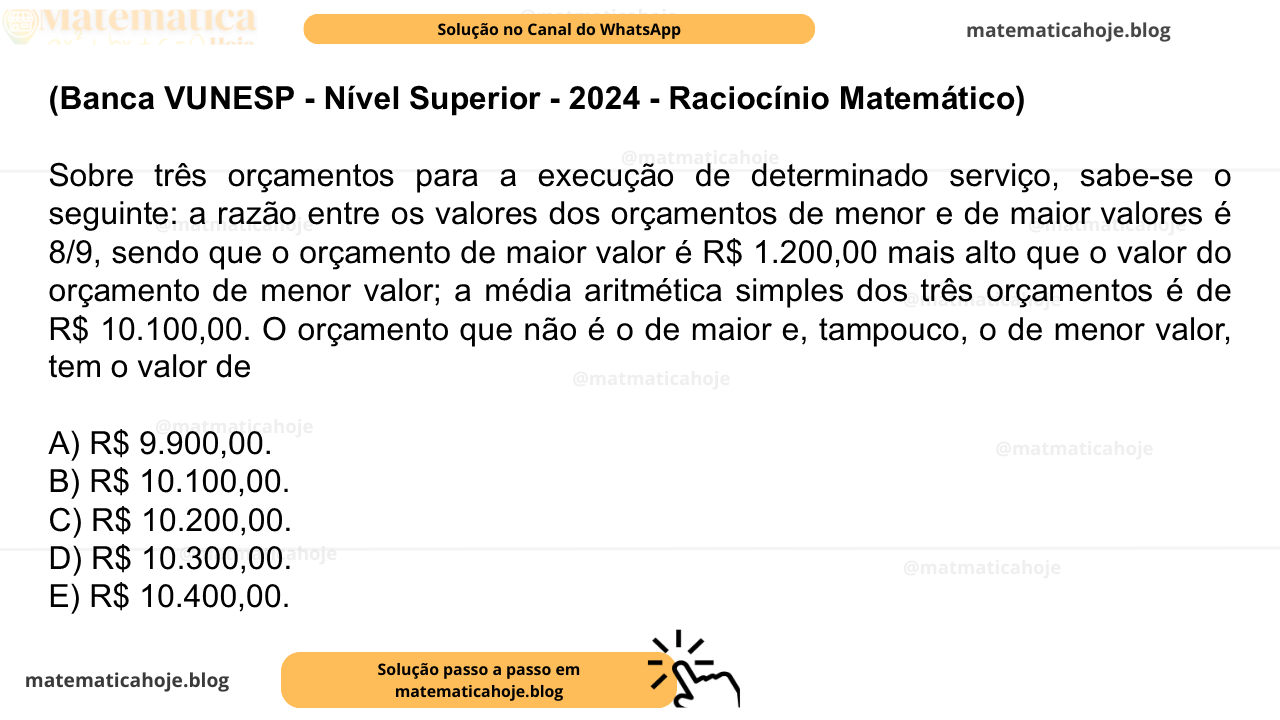 (Banca VUNESP - Nível Superior - 2024 - Raciocínio Matemático) Sobre três orçamentos para a execução de determinado serviço, sabe-se o seguinte: a razão entre os valores dos orçamentos de menor e de maior valores é 8/9, sendo que o orçamento de maior valor é R$ 1.200,00 mais alto que o valor do orçamento de menor valor; a média aritmética simples dos três orçamentos é de R$ 10.100,00. O orçamento que não é o de maior e, tampouco, o de menor valor, tem o valor de A) R$ 9.900,00. B) R$ 10.100,00. C) R$ 10.200,00. D) R$ 10.300,00. E) R$ 10.400,00.