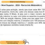 (Banca VUNESP - Nível Superior - 2024 - Raciocínio Matemático) Um cinema tem 3 salas para exibição, sendo que duas salas têm 120 assentos cada e outra sala tem 200 assentos. Certo dia, cada uma dessas salas teve 8 sessões, ou seja, cada uma das salas exibiu 8 filmes. A sala com o maior número de assentos teve 3 sessões com lotação máxima, ou seja, com todos os assentos ocupados por uma pessoa, e 5 sessões com 80% da lotação máxima. Cada uma das salas com 120 assentos teve metade das sessões com lotação máxima, 2 sessões com 100 pessoas em cada sessão, 1 sessão com dois terços da lotação máxima e 1 sessão com 45% da lotação máxima. Nesse dia, o total de ingressos vendidos nesse cinema foi A) 2482. B) 2856. C) 3260. D) 3028. E) 2214.