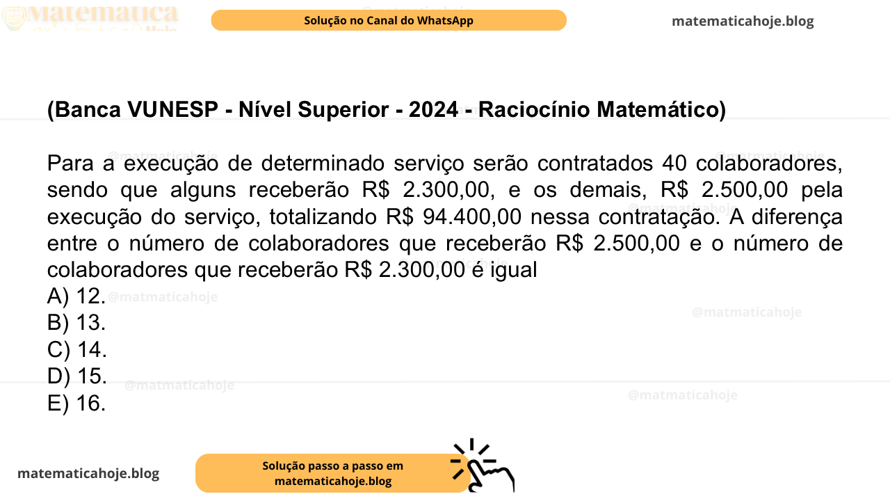 (Banca VUNESP - Nível Superior - 2024 - Raciocínio Matemático) Para a execução de determinado serviço serão contratados 40 colaboradores, sendo que alguns receberão R$ 2.300,00, e os demais, R$ 2.500,00 pela execução do serviço, totalizando R$ 94.400,00 nessa contratação. A diferença entre o número de colaboradores que receberão R$ 2.500,00 e o número de colaboradores que receberão R$ 2.300,00 é igual A) 12. B) 13. C) 14. D) 15. E) 16.
