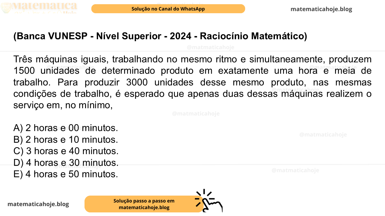 (Banca VUNESP - Nível Superior - 2024 - Raciocínio Matemático) Três máquinas iguais, trabalhando no mesmo ritmo e simultaneamente, produzem 1500 unidades de determinado produto em exatamente uma hora e meia de trabalho. Para produzir 3000 unidades desse mesmo produto, nas mesmas condições de trabalho, é esperado que apenas duas dessas máquinas realizem o serviço em, no mínimo, A) 2 horas e 00 minutos. B) 2 horas e 10 minutos. C) 3 horas e 40 minutos. D) 4 horas e 30 minutos. E) 4 horas e 50 minutos.