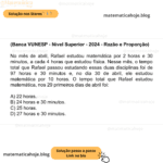 (Banca VUNESP - Nível Superior - 2024 - Razão e Proporção) No mês de abril, Rafael estudou matemática por 2 horas e 30 minutos, a cada 4 horas que estudou física. Nesse mês, o tempo total que Rafael passou estudando essas duas disciplinas foi de 97 horas e 30 minutos e, no dia 30 de abril, ele estudou matemática por 10 horas. O tempo total que Rafael estudou matemática, nos 29 primeiros dias de abril foi: A) 22 horas. B) 24 horas e 30 minutos. C) 25 horas. D) 27 horas e 30 minutos.
