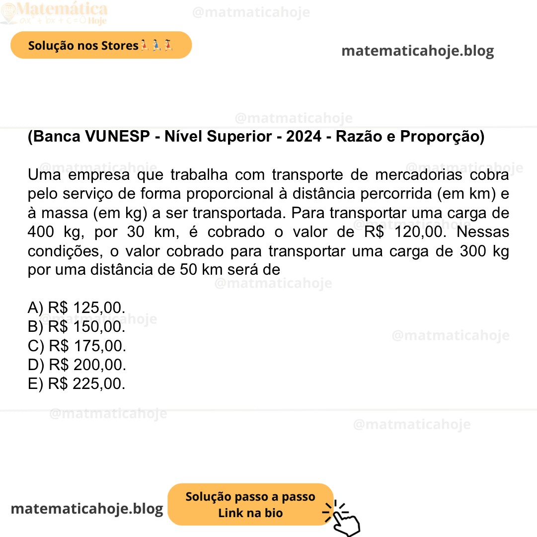 (Banca VUNESP - Nível Superior - 2024 - Razão e Proporção) Uma empresa que trabalha com transporte de mercadorias cobra pelo serviço de forma proporcional à distância percorrida (em km) e à massa (em kg) a ser transportada. Para transportar uma carga de 400 kg, por 30 km, é cobrado o valor de R$ 120,00. Nessas condições, o valor cobrado para transportar uma carga de 300 kg por uma distância de 50 km será de A) R$ 125,00. B) R$ 150,00. C) R$ 175,00. D) R$ 200,00. E) R$ 225,00.