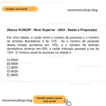 (Banca VUNESP - Nível Superior - 2024 - Razão e Proporção) Em uma cidade, a razão entre o número de pessoas e o número de animais domésticos é de 12/5 . Se o número de pessoas dessa cidade aumentar em 15%, e o número de animais domésticos diminuir em 924, a razão indicada passará a ser de 15/4 . O número atual de pessoas na cidade é A) 8000. B) 8400. C) 8800. D) 9200. E) 9600.