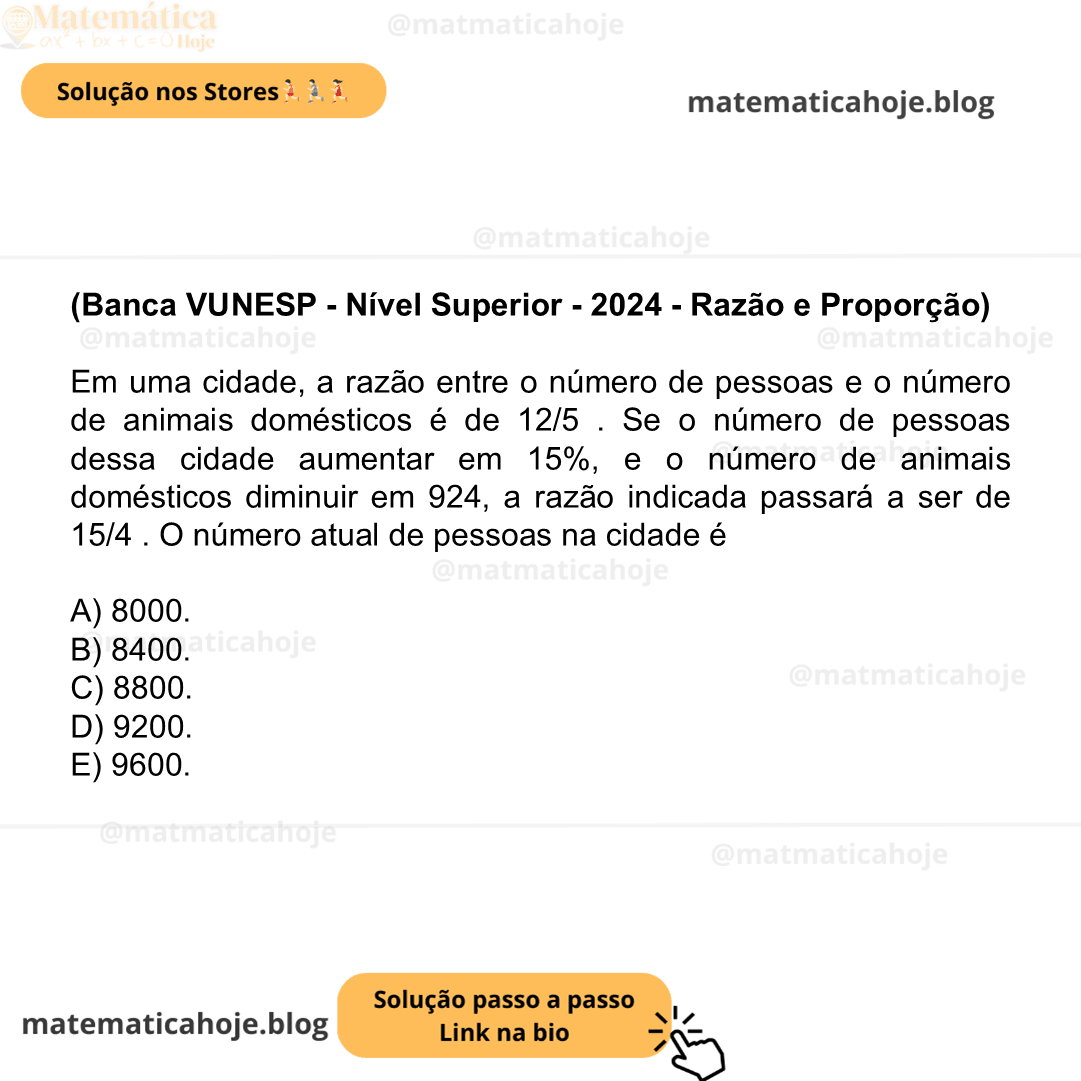(Banca VUNESP - Nível Superior - 2024 - Razão e Proporção) Em uma cidade, a razão entre o número de pessoas e o número de animais domésticos é de 12/5 . Se o número de pessoas dessa cidade aumentar em 15%, e o número de animais domésticos diminuir em 924, a razão indicada passará a ser de 15/4 . O número atual de pessoas na cidade é A) 8000. B) 8400. C) 8800. D) 9200. E) 9600.