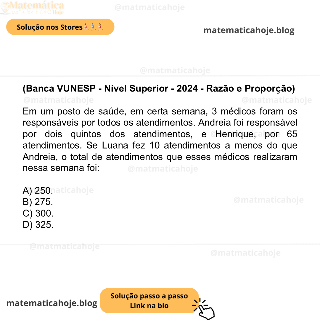 (Banca VUNESP - Nível Superior - 2024 - Razão e Proporção) Em um posto de saúde, em certa semana, 3 médicos foram os responsáveis por todos os atendimentos. Andreia foi responsável por dois quintos dos atendimentos, e Henrique, por 65 atendimentos. Se Luana fez 10 atendimentos a menos do que Andreia, o total de atendimentos que esses médicos realizaram nessa semana foi: A) 250. B) 275. C) 300. D) 325.