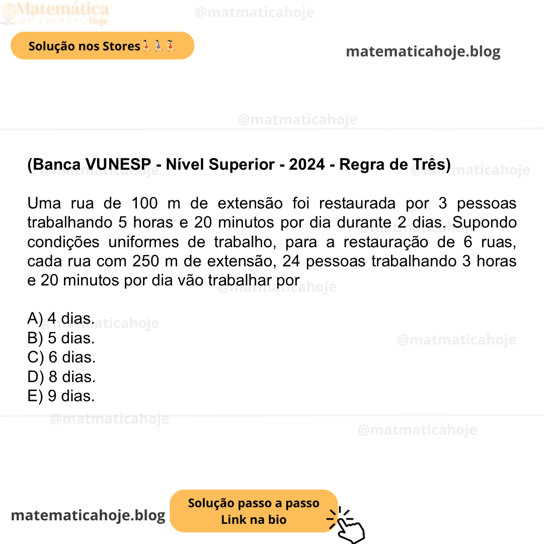 (Banca VUNESP - Nível Superior - 2024 - Regra de Três) Uma rua de 100 m de extensão foi restaurada por 3 pessoas trabalhando 5 horas e 20 minutos por dia durante 2 dias. Supondo condições uniformes de trabalho, para a restauração de 6 ruas, cada rua com 250 m de extensão, 24 pessoas trabalhando 3 horas e 20 minutos por dia vão trabalhar por A) 4 dias. B) 5 dias. C) 6 dias. D) 8 dias. E) 9 dias.
