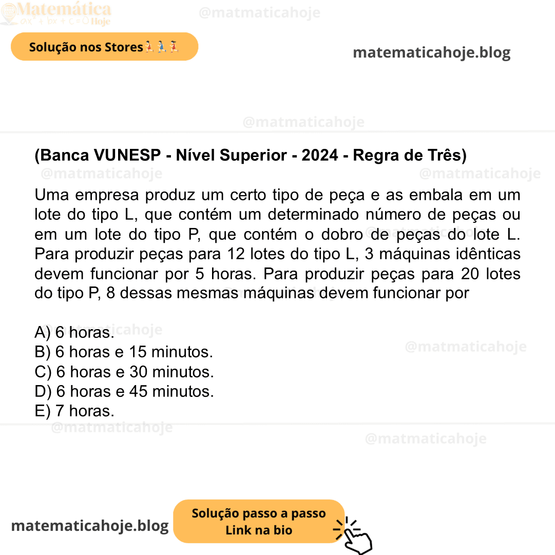 (Banca VUNESP - Nível Superior - 2024 - Regra de Três) Uma empresa produz um certo tipo de peça e as embala em um lote do tipo L, que contém um determinado número de peças ou em um lote do tipo P, que contém o dobro de peças do lote L. Para produzir peças para 12 lotes do tipo L, 3 máquinas idênticas devem funcionar por 5 horas. Para produzir peças para 20 lotes do tipo P, 8 dessas mesmas máquinas devem funcionar por A) 6 horas. B) 6 horas e 15 minutos. C) 6 horas e 30 minutos. D) 6 horas e 45 minutos. E) 7 horas.