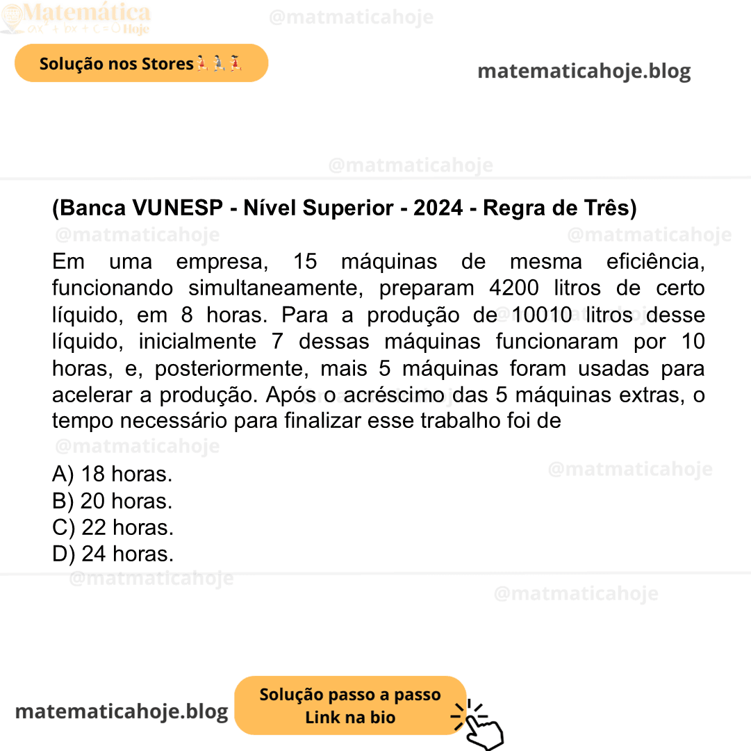 (Banca VUNESP - Nível Superior - 2024 - Regra de Três) Em uma empresa, 15 máquinas de mesma eficiência, funcionando simultaneamente, preparam 4200 litros de certo líquido, em 8 horas. Para a produção de 10010 litros desse líquido, inicialmente 7 dessas máquinas funcionaram por 10 horas, e, posteriormente, mais 5 máquinas foram usadas para acelerar a produção. Após o acréscimo das 5 máquinas extras, o tempo necessário para finalizar esse trabalho foi de A) 18 horas. B) 20 horas. C) 22 horas. D) 24 horas.