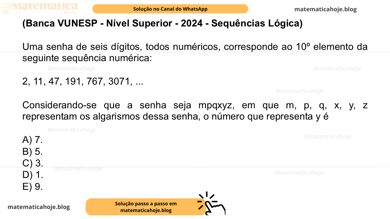(Banca VUNESP - Nível Superior - 2024 - Sequências Lógica) Uma senha de seis dígitos, todos numéricos, corresponde ao 10º elemento da seguinte sequência numérica: 2, 11, 47, 191, 767, 3071, ... Considerando-se que a senha seja mpqxyz, em que m, p, q, x, y, z representam os algarismos dessa senha, o número que representa y é A) 7. B) 5. C) 3. D) 1. E) 9.