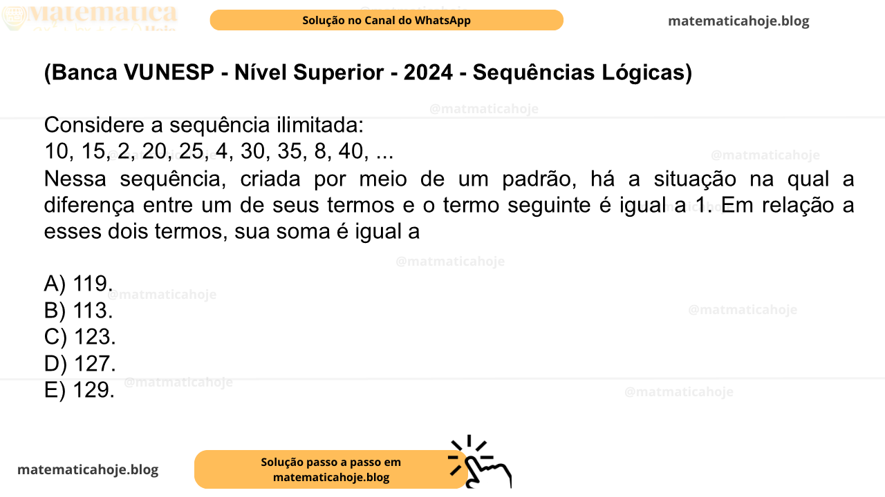 (Banca VUNESP - Nível Superior - 2024 - Sequências Lógicas) Considere a sequência ilimitada: 10, 15, 2, 20, 25, 4, 30, 35, 8, 40, ... Nessa sequência, criada por meio de um padrão, há a situação na qual a diferença entre um de seus termos e o termo seguinte é igual a 1. Em relação a esses dois termos, sua soma é igual a A) 119. B) 113. C) 123. D) 127. E) 129.