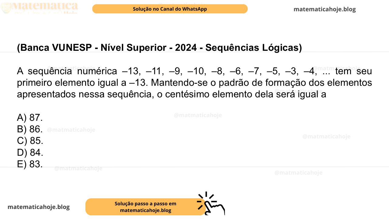 (Banca VUNESP - Nível Superior - 2024 - Sequências Lógicas) A sequência numérica –13, –11, –9, –10, –8, –6, –7, –5, –3, –4, ... tem seu primeiro elemento igual a –13. Mantendo-se o padrão de formação dos elementos apresentados nessa sequência, o centésimo elemento dela será igual a A) 87. B) 86. C) 85. D) 84. E) 83.