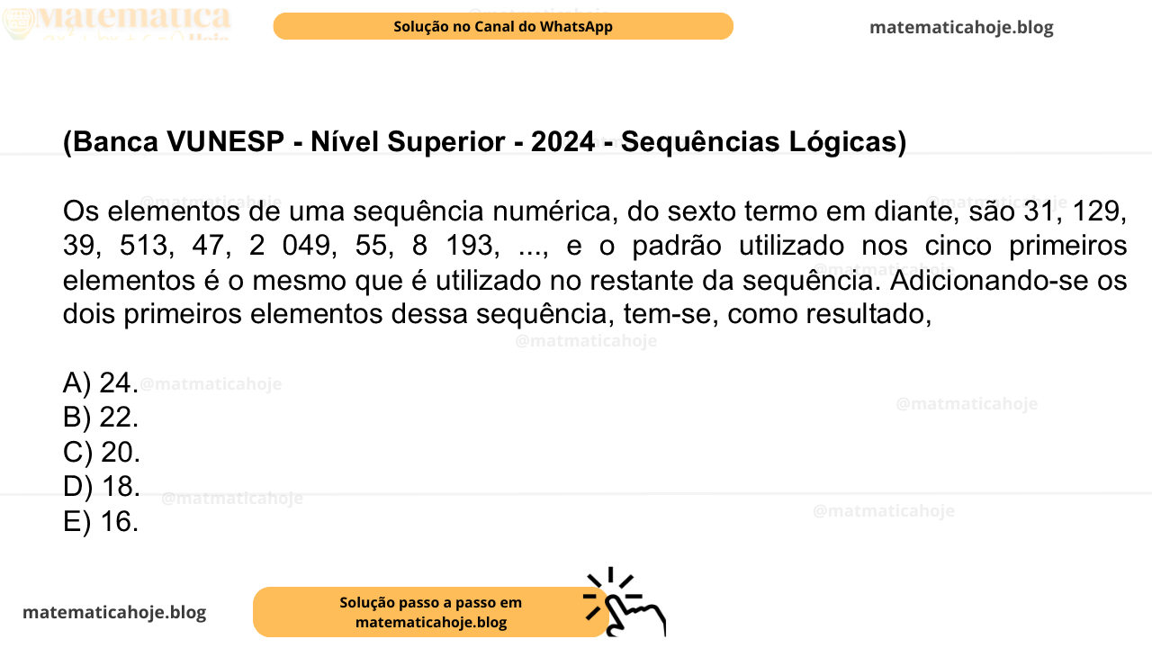 (Banca VUNESP - Nível Superior - 2024 - Sequências Lógicas) Os elementos de uma sequência numérica, do sexto termo em diante, são 31, 129, 39, 513, 47, 2 049, 55, 8 193, ..., e o padrão utilizado nos cinco primeiros elementos é o mesmo que é utilizado no restante da sequência. Adicionando-se os dois primeiros elementos dessa sequência, tem-se, como resultado, A) 24. B) 22. C) 20. D) 18. E) 16.