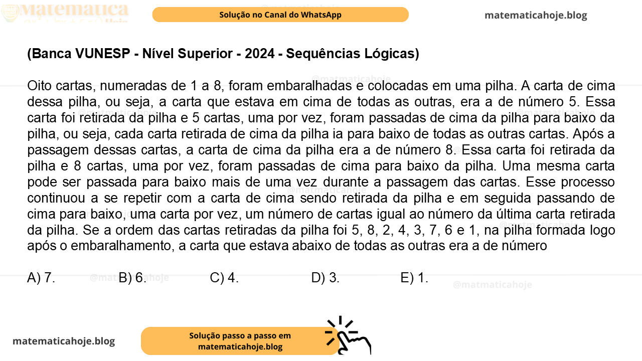 (Banca VUNESP - Nível Superior - 2024 - Sequências Lógicas) Oito cartas, numeradas de 1 a 8, foram embaralhadas e colocadas em uma pilha. A carta de cima dessa pilha, ou seja, a carta que estava em cima de todas as outras, era a de número 5. Essa carta foi retirada da pilha e 5 cartas, uma por vez, foram passadas de cima da pilha para baixo da pilha, ou seja, cada carta retirada de cima da pilha ia para baixo de todas as outras cartas. Após a passagem dessas cartas, a carta de cima da pilha era a de número 8. Essa carta foi retirada da pilha e 8 cartas, uma por vez, foram passadas de cima para baixo da pilha. Uma mesma carta pode ser passada para baixo mais de uma vez durante a passagem das cartas. Esse processo continuou a se repetir com a carta de cima sendo retirada da pilha e em seguida passando de cima para baixo, uma carta por vez, um número de cartas igual ao número da última carta retirada da pilha. Se a ordem das cartas retiradas da pilha foi 5, 8, 2, 4, 3, 7, 6 e 1, na pilha formada logo após o embaralhamento, a carta que estava abaixo de todas as outras era a de número A) 7. B) 6. C) 4. D) 3. E) 1.