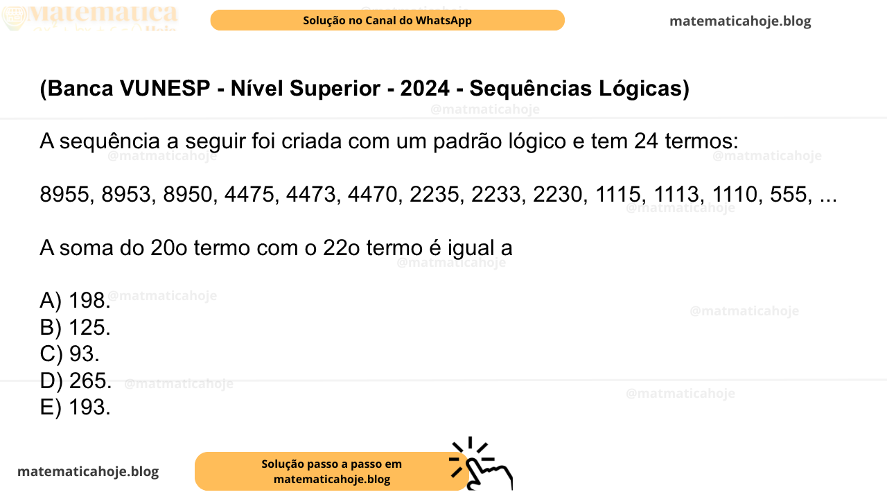 (Banca VUNESP - Nível Superior - 2024 - Sequências Lógicas) A sequência a seguir foi criada com um padrão lógico e tem 24 termos: 8955, 8953, 8950, 4475, 4473, 4470, 2235, 2233, 2230, 1115, 1113, 1110, 555, ... A soma do 20o termo com o 22o termo é igual a A) 198. B) 125. C) 93. D) 265. E) 193.