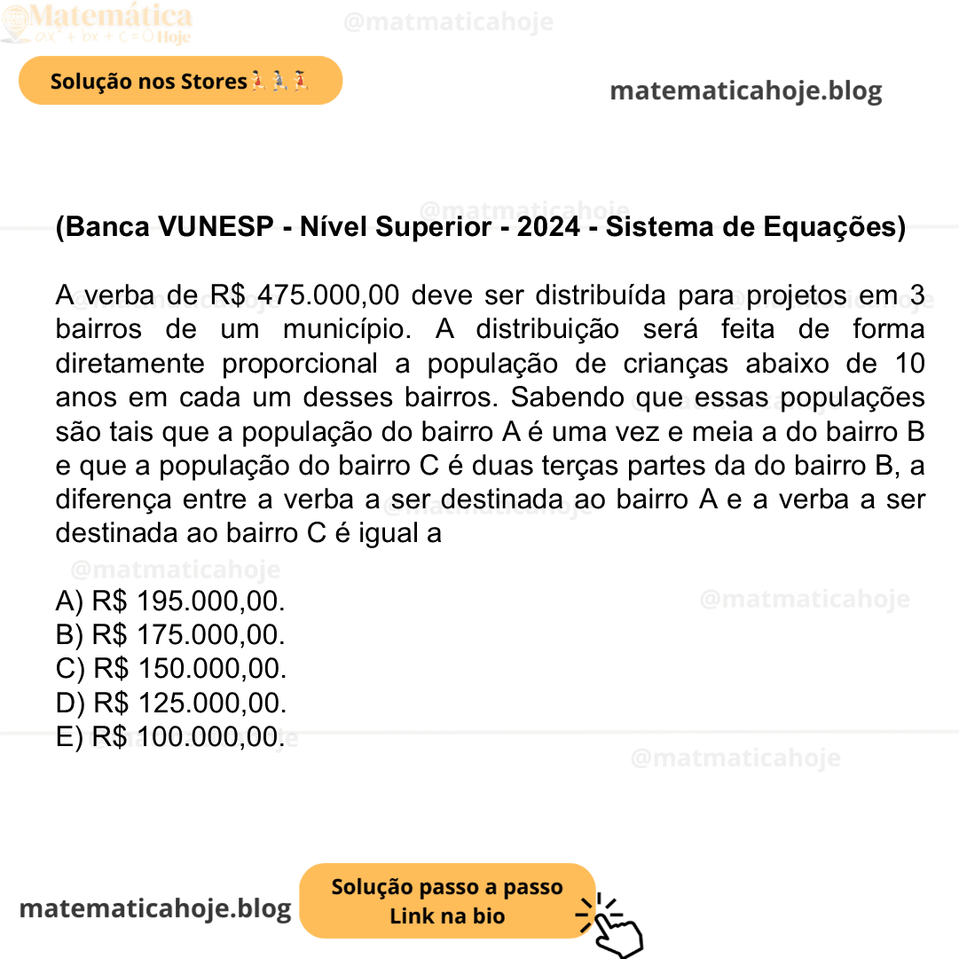 (Banca VUNESP - Nível Superior - 2024 - Sistema de Equações) A verba de R$ 475.000,00 deve ser distribuída para projetos em 3 bairros de um município. A distribuição será feita de forma diretamente proporcional a população de crianças abaixo de 10 anos em cada um desses bairros. Sabendo que essas populações são tais que a população do bairro A é uma vez e meia a do bairro B e que a população do bairro C é duas terças partes da do bairro B, a diferença entre a verba a ser destinada ao bairro A e a verba a ser destinada ao bairro C é igual a A) R$ 195.000,00. B) R$ 175.000,00. C) R$ 150.000,00. D) R$ 125.000,00. E) R$ 100.000,00.