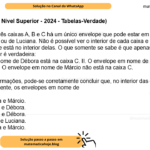 (Banca VUNESP - Nível Superior - 2024 - Tabelas-Verdade) Em cada uma de três caixas A, B e C há um único envelope que pode estar em nome de Márcio, de Débora ou de Luciana. Não é possível ver o interior de cada caixa e também não se sabe qual envelope está no interior delas. O que somente se sabe é que apenas uma das três afirmações a seguir é verdadeira: I. O envelope em nome de Débora está na caixa C. II. O envelope em nome de Luciana não está na caixa A. III. O envelope em nome de Márcio não está na caixa C. Com base nas informações, pode-se corretamente concluir que, no interior das caixas A, B e C estão, respectivamente, os envelopes em nome de A) Luciana, Débora e Márcio. B) Luciana, Márcio e Débora. C) Márcio, Luciana e Débora. D) Débora, Márcio e Luciana. E) Débora, Luciana e Márcio.