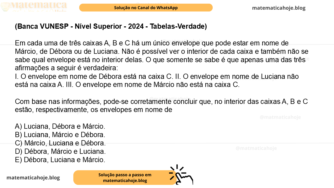 (Banca VUNESP - Nível Superior - 2024 - Tabelas-Verdade) Em cada uma de três caixas A, B e C há um único envelope que pode estar em nome de Márcio, de Débora ou de Luciana. Não é possível ver o interior de cada caixa e também não se sabe qual envelope está no interior delas. O que somente se sabe é que apenas uma das três afirmações a seguir é verdadeira: I. O envelope em nome de Débora está na caixa C. II. O envelope em nome de Luciana não está na caixa A. III. O envelope em nome de Márcio não está na caixa C. Com base nas informações, pode-se corretamente concluir que, no interior das caixas A, B e C estão, respectivamente, os envelopes em nome de A) Luciana, Débora e Márcio. B) Luciana, Márcio e Débora. C) Márcio, Luciana e Débora. D) Débora, Márcio e Luciana. E) Débora, Luciana e Márcio.
