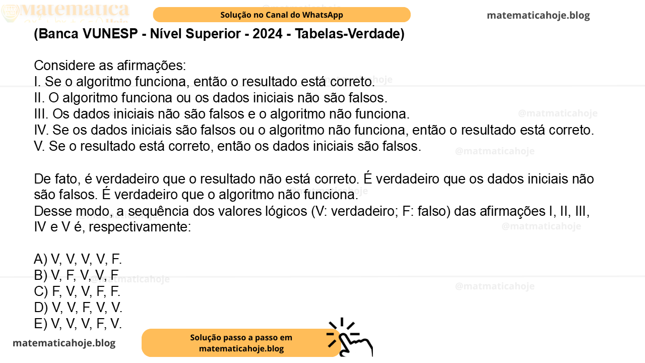 (Banca VUNESP - Nível Superior - 2024 - Tabelas-Verdade) Considere as afirmações: I. Se o algoritmo funciona, então o resultado está correto. II. O algoritmo funciona ou os dados iniciais não são falsos. III. Os dados iniciais não são falsos e o algoritmo não funciona. IV. Se os dados iniciais são falsos ou o algoritmo não funciona, então o resultado está correto. V. Se o resultado está correto, então os dados iniciais são falsos. De fato, é verdadeiro que o resultado não está correto. É verdadeiro que os dados iniciais não são falsos. É verdadeiro que o algoritmo não funciona. Desse modo, a sequência dos valores lógicos (V: verdadeiro; F: falso) das afirmações I, II, III, IV e V é, respectivamente: A) V, V, V, V, F. B) V, F, V, V, F C) F, V, V, F, F. D) V, V, F, V, V. E) V, V, V, F, V.