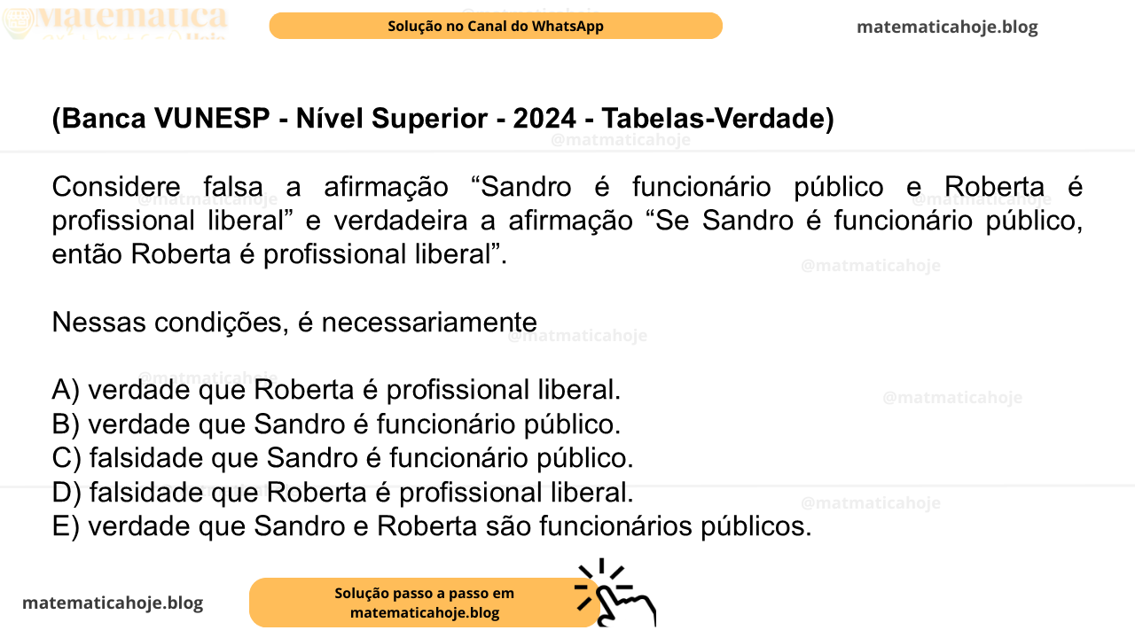 (Banca VUNESP - Nível Superior - 2024 - Tabelas-Verdade) Considere falsa a afirmação “Sandro é funcionário público e Roberta é profissional liberal” e verdadeira a afirmação “Se Sandro é funcionário público, então Roberta é profissional liberal”. Nessas condições, é necessariamente A) verdade que Roberta é profissional liberal. B) verdade que Sandro é funcionário público. C) falsidade que Sandro é funcionário público. D) falsidade que Roberta é profissional liberal. E) verdade que Sandro e Roberta são funcionários públicos.